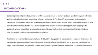 RECOMENDACIONES
La escala propia del proyecto culmina en un Plan Maestro donde se sientan las bases que definen y dan estructura
y coherencia a la integración paisajística, urbana y ambiental de “La Sabana”; sin embargo, será necesario
desarrollar los proyectos ejecutivos específicos presentados a una escala arquitectónica o de mayor detalle. En este
sentido se recomienda abordar “La Sabana” desde varias escalas de análisis: La regional o de la ecología del
paisaje, la urbana-paisajística, la paisajística-arquitectónica y finalmente la arquitectónica. Esto permitirá una
relación armónica en la presentación de los resultados.
Finalmente se recomienda realizar una labor de difusión y divulgación de los resultados y alcances obtenidos a fin
de poner en conocimiento del mayor número de personas y fomentar el interés por el tema, así como hacerlos
llegar a las autoridades del gobierno a fin de involucrarlos y generar sinergias en relación a la gestión del humedal.
 