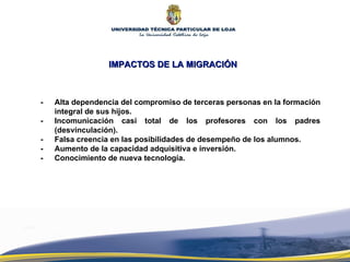 IMPACTOS DE LA MIGRACIÓN -  Alta dependencia del compromiso de terceras personas en la formación integral de sus hijos.  - Incomunicación casi total de los profesores con los padres (desvinculación). - Falsa creencia en las posibilidades de desempeño de los alumnos. - Aumento de la capacidad adquisitiva e inversión. - Conocimiento de nueva tecnología. 