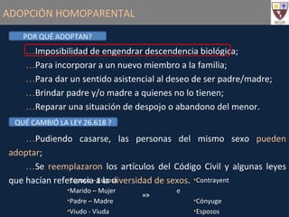 ADOPCIÓN HOMOPARENTAL POR QUÉ ADOPTAN? Imposibilidad de engendrar descendencia biológica; Para incorporar a un nuevo miembro a la familia; Para dar un sentido asistencial al deseo de ser padre/madre; Brindar padre y/o madre a quienes no lo tienen; Reparar una situación de despojo o abandono del menor. QUÉ CAMBIÓ LA LEY 26.618 ? Pudiendo casarse, las personas del mismo sexo  pueden adoptar ; Se  reemplazaron  los artículos del Código Civil y algunas leyes que hacían referencia a la  diversidad de sexos . Contrayente Cónyuge Esposos Padres Esposo – Esposa Marido – Mujer Padre – Madre Viudo - Viuda => 