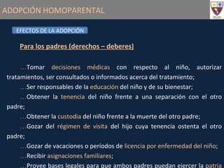 ADOPCIÓN HOMOPARENTAL Para los padres (derechos – deberes) Tomar  decisiones médicas  con respecto al niño, autorizar tratamientos, ser consultados o informados acerca del tratamiento; Ser responsables de la  educación  del niño y de su bienestar; Obtener la  tenencia  del niño frente a una separación con el otro padre; Obtener la  custodia  del niño frente a la muerte del otro padre; Gozar del  régimen de visita  del hijo cuya tenencia ostenta el otro padre; Gozar de vacaciones o períodos de  licencia por enfermedad del niño ; Recibir  asignaciones familiares ; Provee bases legales para que ambos padres puedan ejercer la  patria potestad . EFECTOS DE LA ADOPCIÓN 
