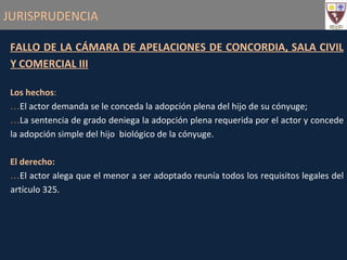 JURISPRUDENCIA FALLO DE LA CÁMARA DE APELACIONES DE CONCORDIA, SALA CIVIL Y COMERCIAL III Los hechos : El actor demanda se le conceda la adopción plena del hijo de su cónyuge; La sentencia de grado deniega la adopción plena requerida por el actor y concede la adopción simple del hijo  biológico de la cónyuge. El derecho: El actor alega que el menor a ser adoptado reunía todos los requisitos legales del artículo 325. 