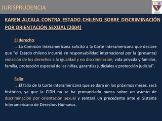 JURISPRUDENCIA KAREN ALCALA CONTRA ESTADO CHILENO SOBRE DISCRIMINACIÓN POR ORIENTACIÓN SEXUAL (2004) El derecho :   La Comisión Interamericana solicitó a la Corte Interamericana que declare que “el Estado chileno incurrió en responsabilidad internacional por la (presunta)  violación de los derechos a la igualdad y no discriminación , vida privada y familiar, familia, protección especial de las niñas, garantías judiciales y protección judicial”. Fallo : El fallo de la Corte Interamericana que se dará en los próximos meses, será histórico, ya que la CIDH no se ha pronunciado nunca sobre un asunto de  discriminación por orientación sexual  y sentará un precedente ante el Sistema Interamericano de Derechos Humanos. 