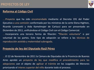 PROYECTOS DE LEY Reforma al Código Civil Proyecto  que ha sido  encomendado  mediante el Decreto 191 del Poder Ejecutivo  a una comisión  conformada por los ministros de la corte Elena Highton, Ricardo Lorenzetti y Aida Kamelmajer de Carlucci para ser presentado en Diciembre de 2011, unificándose el Código Civil con el Código Comercial. Incorporaría una tercera forma de filiación: “ filiación voluntaria ” o por voluntad de las partes. Este tipo de adopción se refiere a las  técnicas de reproducción asistida y maternidad subrogada . Proyecto de ley del Diputado Raúl Pérez El 22 de Noviembre de 2011 la Cámara de Diputados de la Provincia de Buenos Aires aprobó un  proyecto de ley que modifica el procedimiento para las adopciones  con el objeto de  agilizar el trámite  en los Juzgados de Menores priorizando el  interes superior del niño  durante todo el proceso. 