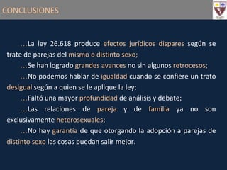 CONCLUSIONES La ley 26.618 produce  efectos jurídicos dispares  según se trate de parejas del  mismo o distinto sexo; Se han logrado  grandes avances  no sin algunos  retrocesos; No podemos hablar de  igualdad  cuando se confiere un trato  desigual  según a quien se le aplique la ley; Faltó una mayor  profundidad  de análisis y debate; Las relaciones de  pareja  y de  familia  ya no son exclusivamente  heterosexuales ; No hay  garantía  de que otorgando la adopción a parejas de  distinto sexo  las cosas puedan salir mejor. 