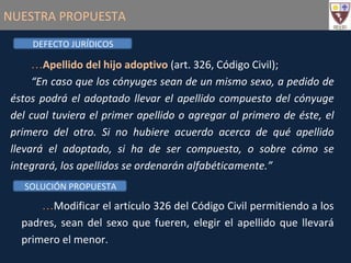 NUESTRA PROPUESTA Apellido del hijo adoptivo  (art. 326, Código Civil); “ En caso que los cónyuges sean de un mismo sexo, a pedido de éstos podrá el adoptado llevar el apellido compuesto del cónyuge del cual tuviera el primer apellido o agregar al primero de éste, el primero del otro. Si no hubiere acuerdo acerca de qué apellido llevará el adoptado, si ha de ser compuesto, o sobre cómo se integrará, los apellidos se ordenarán alfabéticamente.” Modificar el artículo 326 del Código Civil permitiendo a los padres, sean del sexo que fueren, elegir el apellido que llevará primero el menor. DEFECTO JURÍDICOS SOLUCIÓN PROPUESTA 