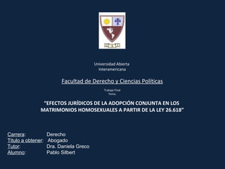 Universidad Abierta  Interamericana Facultad de Derecho y Ciencias Políticas Trabajo Final Tema:   “ EFECTOS JURÍDICOS DE LA ADOPCIÓN CONJUNTA EN LOS  MATRIMONIOS HOMOSEXUALES A PARTIR DE LA LEY 26.618” Carrera :    Derecho Titulo a obtener :  Abogado Tutor :    Dra. Daniela Greco Alumno :    Pablo Silbert 