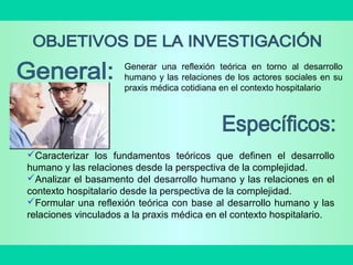 Generar una reflexión teórica en torno al desarrollo
humano y las relaciones de los actores sociales en su
praxis médica cotidiana en el contexto hospitalario
Caracterizar los fundamentos teóricos que definen el desarrollo
humano y las relaciones desde la perspectiva de la complejidad.
Analizar el basamento del desarrollo humano y las relaciones en el
contexto hospitalario desde la perspectiva de la complejidad.
Formular una reflexión teórica con base al desarrollo humano y las
relaciones vinculados a la praxis médica en el contexto hospitalario.
 