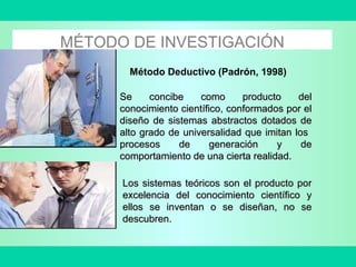 MÉTODO DE INVESTIGACIÓN
Método Deductivo (Padrón, 1998)
Se concibe como producto delSe concibe como producto del
conocimiento científico, conformados por elconocimiento científico, conformados por el
diseño de sistemas abstractos dotados dediseño de sistemas abstractos dotados de
alto grado de universalidad que imitan losalto grado de universalidad que imitan los
procesos de generación y deprocesos de generación y de
comportamiento de una cierta realidad.comportamiento de una cierta realidad.
Los sistemas teóricos son el producto porLos sistemas teóricos son el producto por
excelencia del conocimiento científico yexcelencia del conocimiento científico y
ellos se inventan o se diseñan, no seellos se inventan o se diseñan, no se
descubren.descubren.
 