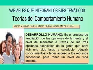March y Simón (1961); March (1965); Simon (1979 y 1984)March y Simón (1961); March (1965); Simon (1979 y 1984)
DESARROLLO HUMANO: Es el proceso de
ampliación de las opciones de la gente y el
nivel de bienestar a través de las tres
opciones esenciales de la gente que son:
vivir una vida larga y saludable, adquirir
conocimientos y tener acceso a los recursos
necesarios para tener un nivel de vida
decente.
DESARROLLO HUMANO: Es el proceso de
ampliación de las opciones de la gente y el
nivel de bienestar a través de las tres
opciones esenciales de la gente que son:
vivir una vida larga y saludable, adquirir
conocimientos y tener acceso a los recursos
necesarios para tener un nivel de vida
decente.
 