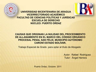 UNIVERSIDAD BICENTENARIA DE ARAGUA
       VICERRECTORADO ACADÉMICO
 FACULTAD DE CIENCIAS POLÍTICAS Y JURÍDICAS
           ESCUELA DE DERECHO
          NÚCLEO: PUERTO ORDAZ



CAUSAS QUE ORIGINAN LA NULIDAD DEL PROCEDIMIENTO
DE ALLANAMIENTO EN EL MARCO DEL CÓDIGO ORGÁNICO
  PROCESAL PENAL SAN FÉLIX, MUNICIPIO AUTÓNOMO
             CARONÍ ESTADO BOLÍVAR.
  Trabajo Especial de Grado para optar al título de Abogado


                                             Autor: Rafael Rodríguez
                                             Tutor : Ángel Herrera


                Puerto Ordaz, Octubre 2011
 