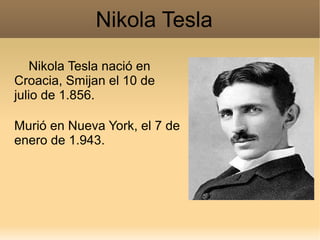 Nikola Tesla
   Nikola Tesla nació en
Croacia, Smijan el 10 de
julio de 1.856.

Murió en Nueva York, el 7 de
enero de 1.943.
 