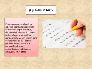 ¿Qué es un test?
Es un instrumento el cual su
objetivo es medir una cuestión
concreta en algún individuo,
dependiendo de que tipo sea el
test es al que se va a valorar,
normalmente vienen ligados para
ver el estado en que esta la
persona relacionado con su
personalidad, amor,
concentración, habilidades,
aptitudes, entre otros.
 