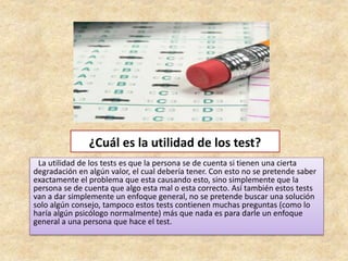 ¿Cuál es la utilidad de los test?
La utilidad de los tests es que la persona se de cuenta si tienen una cierta
degradación en algún valor, el cual debería tener. Con esto no se pretende saber
exactamente el problema que esta causando esto, sino simplemente que la
persona se de cuenta que algo esta mal o esta correcto. Así también estos tests
van a dar simplemente un enfoque general, no se pretende buscar una solución
solo algún consejo, tampoco estos tests contienen muchas preguntas (como lo
haría algún psicólogo normalmente) más que nada es para darle un enfoque
general a una persona que hace el test.
 