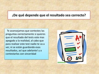 ¿De qué depende que el resultado sea correcto?
Te aconsejamos que contestes las
preguntas correctamente si quieres
que el resultado del tests este mas
apegado a la realidad, al cabo que
para realizar este test nadie te va a
ver, ni se están guardando esos
resultados, así que adelante! y a
contestarlos con sinceridad
 