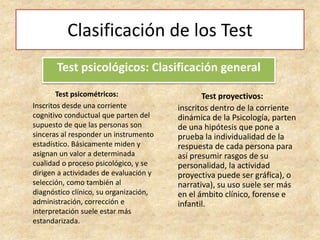 Clasificación de los Test
Test psicométricos:
Inscritos desde una corriente
cognitivo conductual que parten del
supuesto de que las personas son
sinceras al responder un instrumento
estadístico. Básicamente miden y
asignan un valor a determinada
cualidad o proceso psicológico, y se
dirigen a actividades de evaluación y
selección, como también al
diagnóstico clínico, su organización,
administración, corrección e
interpretación suele estar más
estandarizada.
Test psicológicos: Clasificación general
Test proyectivos:
inscritos dentro de la corriente
dinámica de la Psicología, parten
de una hipótesis que pone a
prueba la individualidad de la
respuesta de cada persona para
así presumir rasgos de su
personalidad, la actividad
proyectiva puede ser gráfica), o
narrativa), su uso suele ser más
en el ámbito clínico, forense e
infantil.
 