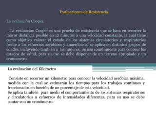 Evaluaciones de Resistencia
La evaluación Cooper.
La evaluación Cooper es una prueba de resistencia que se basa en recorrer la
mayor distancia posible en 12 minutos a una velocidad constante, la cual tiene
como objetivo valorar el estado de los sistemas circulatorios y respiratorios
frente a los esfuerzos aeróbicos y anaeróbicos, se aplica en distintos grupos de
edades, incluyendo también a las mujeres, se usa comúnmente para conocer los
estados de salud, para su uso se debe disponer de un terreno apropiado y un
cronometro.
La evaluación del Kilometro
Consiste en recorrer un kilometro para conocer la velocidad aeróbica máxima,
medida con la cual se estimarán los tiempos para los trabajos continuos y
fraccionados en función de un porcentaje de esta velocidad.
Se aplica también para medir el comportamiento de los sistemas respiratorios
y circulatorios a esfuerzos de intensidades diferentes, para su uso se debe
contar con un cronómetro.
 