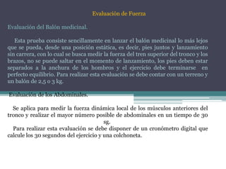 Evaluación de Fuerza
Evaluación del Balón medicinal.
Esta prueba consiste sencillamente en lanzar el balón medicinal lo más lejos
que se pueda, desde una posición estática, es decir, pies juntos y lanzamiento
sin carrera, con lo cual se busca medir la fuerza del tren superior del tronco y los
brazos, no se puede saltar en el momento de lanzamiento, los pies deben estar
separados a la anchura de los hombros y el ejercicio debe terminarse en
perfecto equilibrio. Para realizar esta evaluación se debe contar con un terreno y
un balón de 2,5 o 3 kg.
Evaluación de los Abdominales.
Se aplica para medir la fuerza dinámica local de los músculos anteriores del
tronco y realizar el mayor número posible de abdominales en un tiempo de 30
sg.
Para realizar esta evaluación se debe disponer de un cronómetro digital que
calcule los 30 segundos del ejercicio y una colchoneta.
 