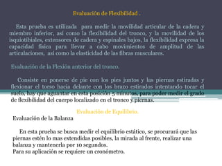Evaluación de Flexibilidad .
Esta prueba es utilizada para medir la movilidad articular de la cadera y
miembro inferior, así como la flexibilidad del tronco, y la movilidad de los
isquiotibiales, extensores de cadera y espinales bajos, la flexibilidad expresa la
capacidad física para llevar a cabo movimientos de amplitud de las
articulaciones, así como la elasticidad de las fibras musculares.
Evaluación de la Flexión anterior del tronco.
Consiste en ponerse de pie con los pies juntos y las piernas estiradas y
flexionar el torso hacia delante con los brazo estirados intentando tocar el
suelo, hay que aguantar en esta posición 5 minutos, para poder medir el grado
de flexibilidad del cuerpo localizado en el tronco y piernas.
Evaluación de Equilibrio.
Evaluación de la Balanza
En esta prueba se busca medir el equilibrio estático, se procurará que las
piernas estén lo mas extendidas posibles, la mirada al frente, realizar una
balanza y mantenerla por 10 segundos.
Para su aplicación se requiere un cronómetro.
 