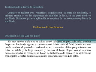 Evaluación de la Barra de Equilibrio
Consiste en realizar tres recorridos seguidos por la barra de equilibrio, el
primero frontal y los dos siguientes sin cambiar de lado, se usa para medir el
equilibrio dinámico, para su aplicación se requiere de un cronometro y barra de
equilibrio.
Evaluación de Coordinación
Evaluación del Zig-Zag con Balón
En esta prueba el alumno se coloca con el balón en los pies, a la señal se debe
desplazar haciendo zig-zag y controlando el balon hasta el final, de esta manera
puede medirse el grado de coordinacion, se cronometra el tiempo que transcurre
entre la salida y la llega siempre y cuando el balón llegue con el alumno.
Para esta prueba se requiere un balón de futbolito o de ritmo en su defecto, un
cronometro y cuatro banderolas o conos separados entre si 4.50 mtrs.
 