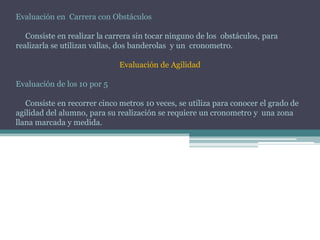 Evaluación en Carrera con Obstáculos
Consiste en realizar la carrera sin tocar ninguno de los obstáculos, para
realizarla se utilizan vallas, dos banderolas y un cronometro.
Evaluación de Agilidad
Evaluación de los 10 por 5
Consiste en recorrer cinco metros 10 veces, se utiliza para conocer el grado de
agilidad del alumno, para su realización se requiere un cronometro y una zona
llana marcada y medida.
 