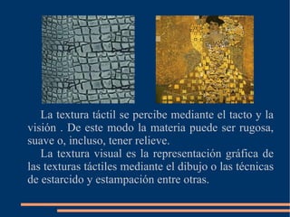 La textura táctil se percibe mediante el tacto y la visión . De este modo la materia puede ser rugosa, suave o, incluso, tener relieve. La textura visual es la representación gráfica de las texturas táctiles mediante el dibujo o las técnicas de estarcido y estampación entre otras.