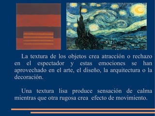 La textura de los objetos crea atracción o rechazo en el espectador y estas emociones se han aprovechado en el arte, el diseño, la arquitectura o la decoración. Una textura lisa produce sensación de calma mientras que otra rugosa crea efecto de movimiento.