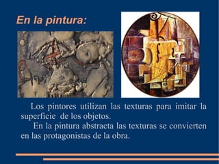 En la pintura: Los pintores utilizan las texturas para imitar la superficie de los objetos. En la pintura abstracta las texturas se convierten en las protagonistas de la obra.