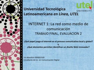 Universidad Tecnológica
Latinoamericana en Línea, UTEL
INTERNET 1: La red como medio de
comunicación
TRABAJO FINAL, EVALUACION 2
¿Qué papel juega el Internet en el proceso comunicativo local y global?
y,
¿Qué elementos permiten identificar un diseño Web innovador?
Iris Marañón 000002509
Estudiante de Lic. en Comunicación Digital
 