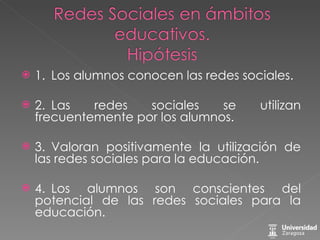 1. Los alumnos conocen las redes sociales. 2. Las redes sociales se utilizan frecuentemente por los alumnos. 3. Valoran positivamente la utilización de las redes sociales para la educación. 4. Los alumnos son conscientes del potencial de las redes sociales para la educación. 