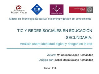 Máster en Tecnología Educativa: e-learning y gestión del conocimiento
TIC Y REDES SOCIALES EN EDUCACIÓN
SECUNDARIA:
Análisis sobre identidad digital y riesgos en la red
Autora: Mª Carmen López Fernández
Dirigido por: Isabel María Solano Fernández
Curso 13/14
 