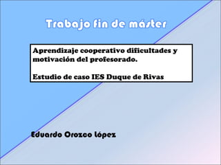 Aprendizaje cooperativo dificultades y
motivación del profesorado.
Estudio de caso IES Duque de Rivas
Eduardo Orozco López
 