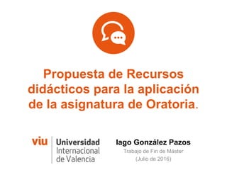 Propuesta de Recursos
didácticos para la aplicación
de la asignatura de Oratoria.
Iago González Pazos
Trabajo de Fin de Máster
(Julio de 2016)
 