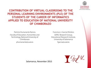 CONTRIBUTION OF VIRTUAL CLASSROOMS TO THE
PERSONAL LEARNING ENVIRONMENTS (PLE) OF THE
STUDENTS OF THE CAREER OF INFORMATICS
APPLIED TO EDUCATION OF NATIONAL UNIVERSITY
OF CHIMBORAZO

Salamanca, November 2013

 