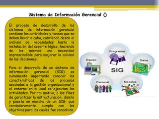 El proceso de desarrollo de los
sistemas de información gerencial
contiene las actividades y tareas que se
deben llevar a cabo, cubriendo desde el
análisis de necesidades hasta la
instalación del soporte lógico, haciendo
de los mismos una necesidad
imprescindible para mejorar la calidad
de las decisiones.
Para el desarrollo de un sistema de
información gerencial (SIG) es
sumamente importante conocer las
características de los procesos
asociados a la gestión organizacional y
el entorno en el cual se ejecutan las
actividades. Por tal motivo, a los fines
de garantizar la estructuración, diseño
y puesta en marcha de un SIG, que
verdaderamente cumpla con los
objetivos para los cuales fue concebido.
Sistema de Información Gerencial ()
 