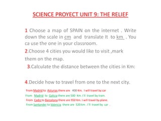 SCIENCE PROYECT UNIT 9: THE RELIEF
1 Choose a map of SPAIN on the internet . Write
down the scale in cm and translate It to km . You
ca use the one in your classroom.
2.Choose 4 cities you would like to visit ,mark
them on the map.
3.Calculate the distance between the cities in Km:
4.Decide how to travel from one to the next city.
From Madrid to Asturias there are 400 Km. I will travel by car
From Madrid to Galicia there are 500 Km. I´ll travel by train.
From Cadiz to Barcelona there are 950 Km. I will travel by plane.
From Santander to Valencia there are 520 km . I´ll travel by car .
 