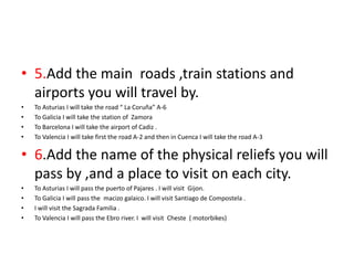 • 5.Add the main roads ,train stations and
airports you will travel by.
• To Asturias I will take the road “ La Coruña” A-6
• To Galicia I will take the station of Zamora
• To Barcelona I will take the airport of Cadiz .
• To Valencia I will take first the road A-2 and then in Cuenca I will take the road A-3
• 6.Add the name of the physical reliefs you will
pass by ,and a place to visit on each city.
• To Asturias I will pass the puerto of Pajares . I will visit Gijon.
• To Galicia I will pass the macizo galaico. I will visit Santiago de Compostela .
• I will visit the Sagrada Familia .
• To Valencia I will pass the Ebro river. I will visit Cheste ( motorbikes)
 