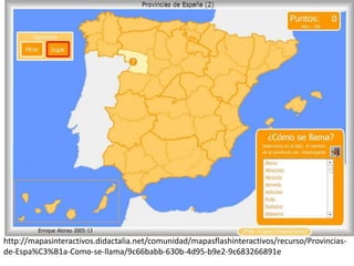 http://mapasinteractivos.didactalia.net/comunidad/mapasflashinteractivos/recurso/Provincias-
de-Espa%C3%B1a-Como-se-llama/9c66babb-630b-4d95-b9e2-9c683266891e
 
