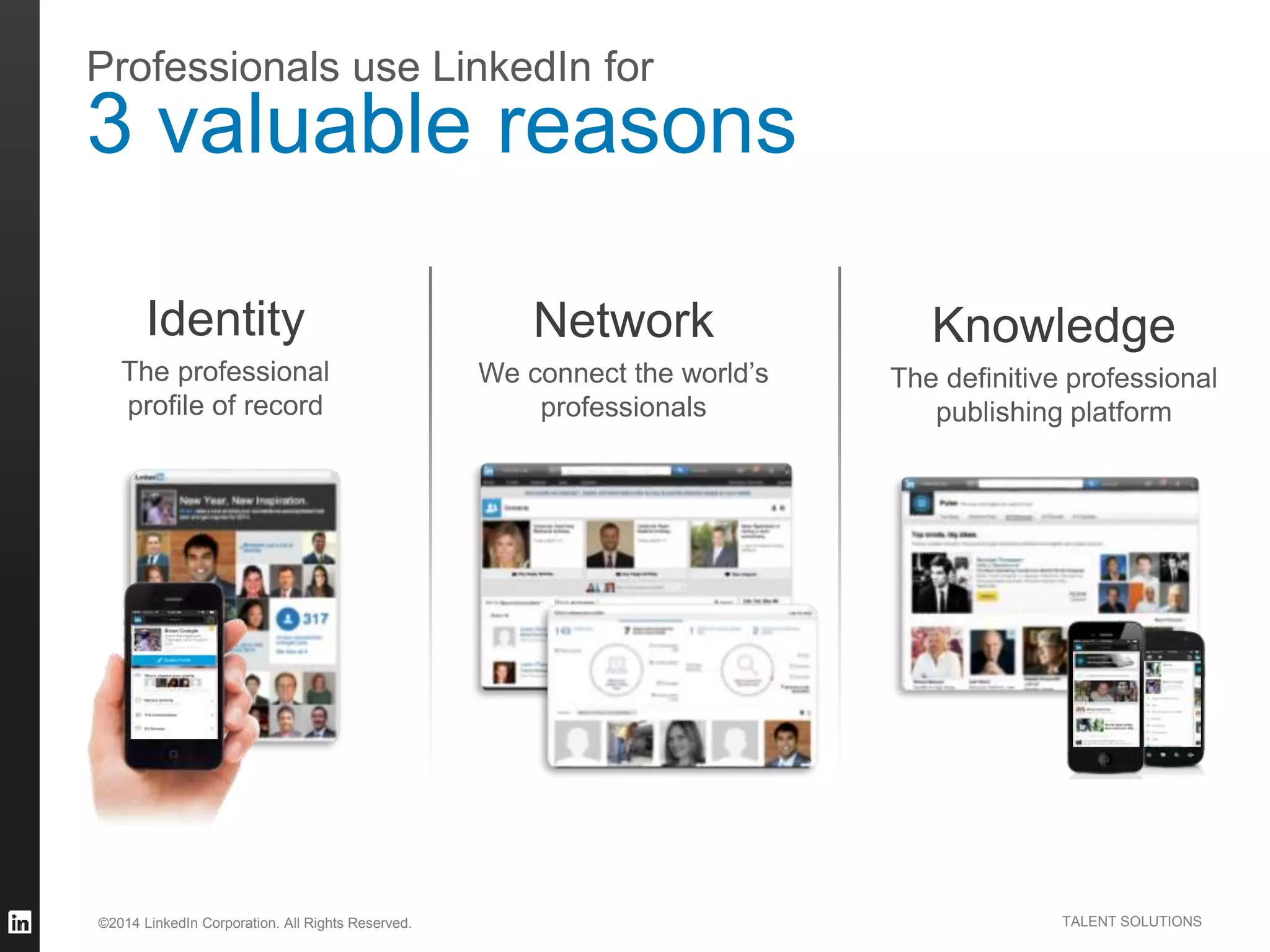 ©2014 LinkedIn Corporation. All Rights Reserved. TALENT SOLUTIONS
Professionals use LinkedIn for
3 valuable reasons
Knowledge
The definitive professional
publishing platform
Network
We connect the world’s
professionals
Identity
The professional
profile of record
 