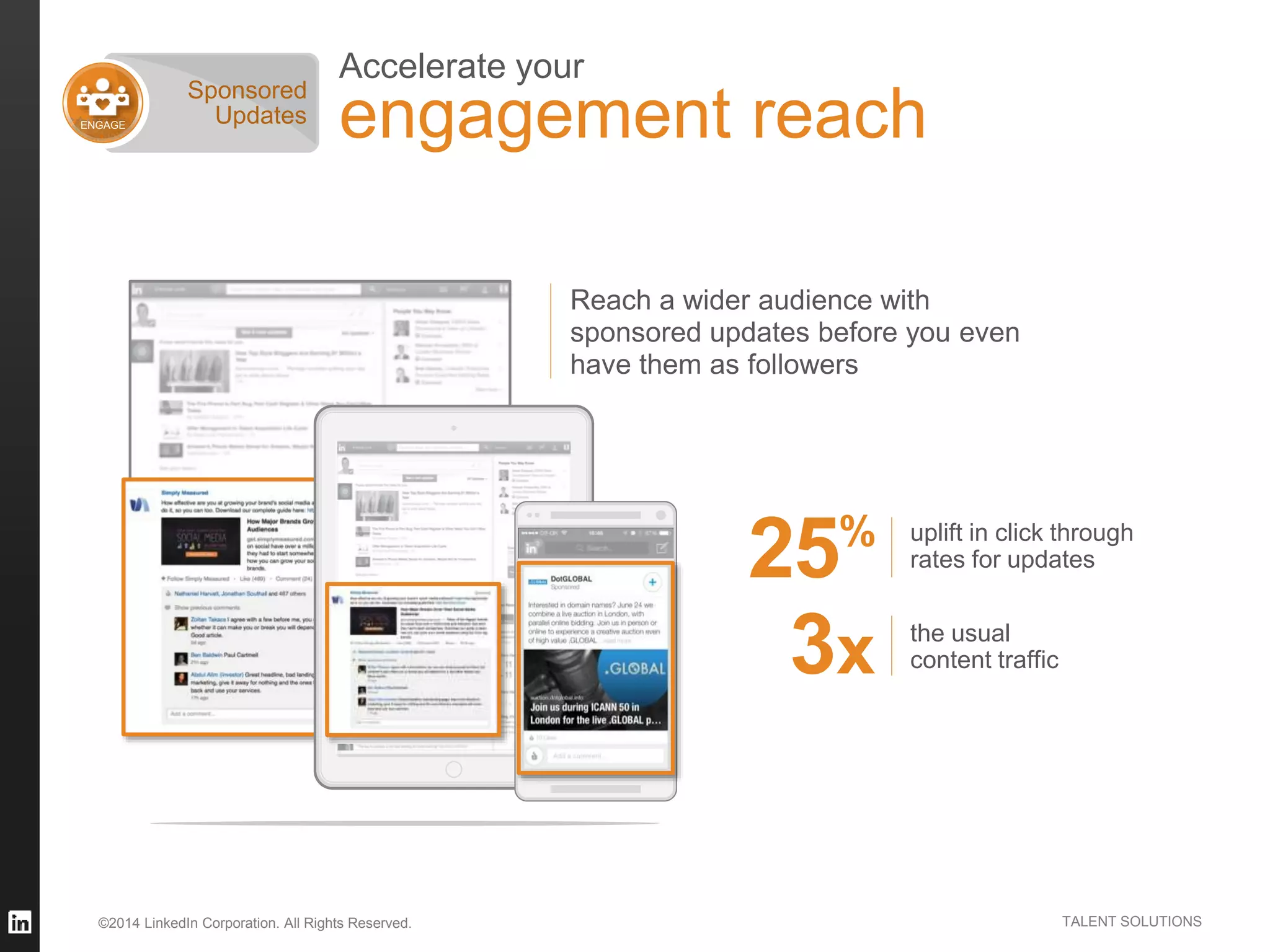 ©2014 LinkedIn Corporation. All Rights Reserved. TALENT SOLUTIONS
Accelerate your
engagement reach
uplift in click through
rates for updates25%
the usual
content traffic3x
Reach a wider audience with
sponsored updates before you even
have them as followers
ENGAGE
Sponsored
Updates
 