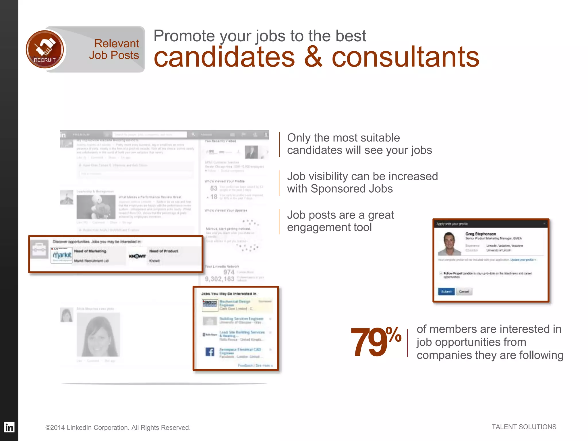 ©2014 LinkedIn Corporation. All Rights Reserved. TALENT SOLUTIONS
Promote your jobs to the best
candidates & consultantsRECRUIT
Relevant
Job Posts
Only the most suitable
candidates will see your jobs
Job posts are a great
engagement tool
Job visibility can be increased
with Sponsored Jobs
of members are interested in
job opportunities from
companies they are following79%
 