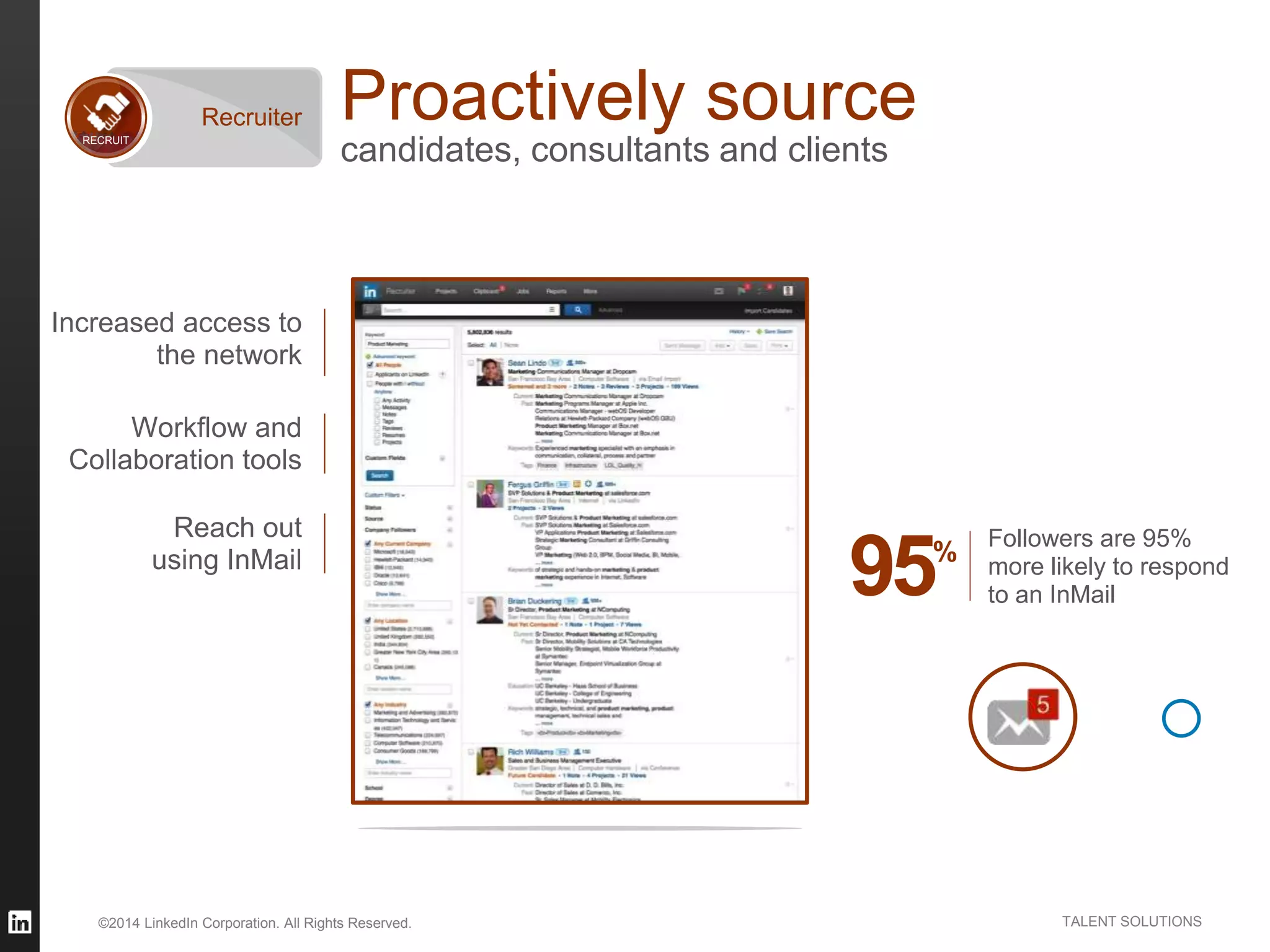 ©2014 LinkedIn Corporation. All Rights Reserved. TALENT SOLUTIONS
Proactively source
candidates, consultants and clientsRECRUIT
Recruiter
Increased access to
the network
Reach out
using InMail
Workflow and
Collaboration tools
95%
Followers are 95%
more likely to respond
to an InMail
 