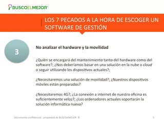 LOS 
7 
PECADOS 
A 
LA 
HORA 
DE 
ESCOGER 
UN 
SOFTWARE 
DE 
GESTIÓN 
3 
No 
analizar 
el 
hardware 
y 
la 
movilidad 
¿Quién 
se 
encargará 
del 
mantenimiento 
tanto 
del 
hardware 
como 
del 
sokware?; 
¿Nos 
deberíamos 
basar 
en 
una 
solución 
en 
la 
nube 
o 
cloud 
o 
seguir 
uRlizando 
los 
disposiRvos 
actuales?; 
¿Necesitaremos 
una 
solución 
de 
movilidad?; 
¿Nuestros 
disposiRvos 
móviles 
están 
preparados? 
¿Necesitaremos 
4G?; 
¿La 
conexión 
a 
internet 
de 
nuestra 
oficina 
es 
suficientemente 
veloz?; 
¿Los 
ordenadores 
actuales 
soportarán 
la 
solución 
informáRca 
nueva? 
Documento 
confidencial 
-­‐ 
propiedad 
de 
BUSCOelMEJOR 
© 
5 
 