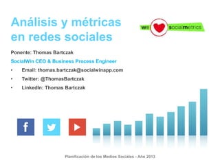 Análisis y métricas
en redes sociales
Ponente: Thomas Bartczak
SocialWin CEO & Business Process Engineer
•

Email: thomas.bartczak@socialwinapp.com

•

Twitter: @ThomasBartczak

•

LinkedIn: Thomas Bartczak

Planificación de los Medios Sociales - Año 2013

 