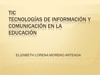 TIC
TECNOLOGÍAS DE INFORMACIÓN Y
COMUNICACIÓN EN LA
EDUCACIÓN


  ELIZABETH LORENA MORENO ARTEAGA
 