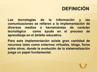 DEFINICIÓN

Las tecnologías de la información y las
comunicaciones se refieren a la implementación de
diversos medios o herramientas de carácter
tecnológico     como ayuda en el proceso de
aprendizaje en el ámbito educativo.
Para esta implementación existe gran cantidad de
recursos tales como entornos virtuales, blogs, foros
entre otros, donde la evolución de la sistematización
juega un papel fundamental.
 