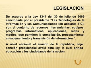 LEGISLACIÓN
De acuerdo a la Ley 1341 del 30 de julio de 2009
sancionada por el presidente “Las Tecnologías de la
Información y las Comunicaciones (en adelante TIC),
son el conjunto de recursos, herramientas, equipos,
programas informáticos, aplicaciones, redes y
medios, que permiten la compilación, procesamiento,
almacenamiento y transmisión de información ”.
A nivel nacional el senado de la república, bajo
sanción presidencial avaló esta ley, la cual brinda
educación a los ciudadanos de la nación.
 