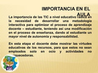 IMPORTANCIA EN EL
                                            AULA
La importancia de las TIC a nivel educativo radica en
la necesidad de desarrollar una metodología
interactiva para optimizar el proceso de aprendizaje
docente – estudiante, teniendo así una modificación
en el proceso de enseñanza, dando al estudiante un
mayor nivel de autonomía y responsabilidad.

En esta etapa el docente debe mostrar las virtudes
educativas de los recursos, para que estos no sean
empleados solo en ocio y actividades no
enriquecedoras.
 