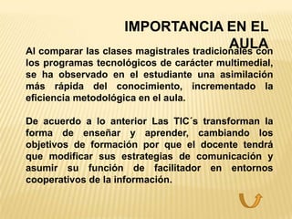 IMPORTANCIA EN EL
                                           AULA
Al comparar las clases magistrales tradicionales con
los programas tecnológicos de carácter multimedial,
se ha observado en el estudiante una asimilación
más rápida del conocimiento, incrementado la
eficiencia metodológica en el aula.

De acuerdo a lo anterior Las TIC´s transforman la
forma de enseñar y aprender, cambiando los
objetivos de formación por que el docente tendrá
que modificar sus estrategias de comunicación y
asumir su función de facilitador en entornos
cooperativos de la información.
 