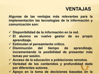VENTAJAS
Algunas de las ventajas más relevantes para la
implementación las tecnologías de la información y
comunicación son:

 Disponibilidad de la información en la red.
 El alumno se vuelve gestor de su propio
  aprendizaje.
 Estimulan el pensamiento crítico.
 Disminución     del    tiempo    de     aprendizaje,
  incrementando la posibilidad de presentar más
  temas por sesión.
 Acceso de la educación a poblaciones remotos.
 Variedad de los contenidos y profundidad dada
  por diferentes autores.
 Apoyo en la toma de decisiones basadas en la
 