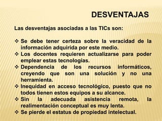 DESVENTAJAS
Las desventajas asociadas a las TICs son:

 Se debe tener certeza sobre la veracidad de la
  información adquirida por este medio.
 Los docentes requieren actualizarse para poder
  emplear estas tecnologías.
 Dependencia de los recursos informáticos,
  creyendo que son una solución y no una
  herramienta.
 Inequidad en acceso tecnológico, puesto que no
  todos tienen estos equipos a su alcance.
 Sin    la   adecuada     asistencia    remota, la
  realimentación conceptual es muy lenta.
 Se pierde el estatus de propiedad intelectual.
 